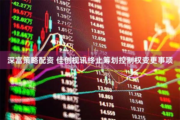 深富策略配资 佳创视讯终止筹划控制权变更事项
