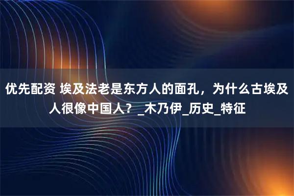 优先配资 埃及法老是东方人的面孔，为什么古埃及人很像中国人？_木乃伊_历史_特征