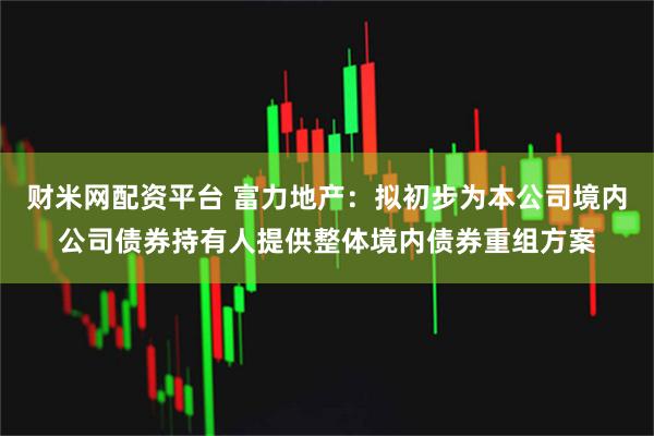 财米网配资平台 富力地产：拟初步为本公司境内公司债券持有人提供整体境内债券重组方案