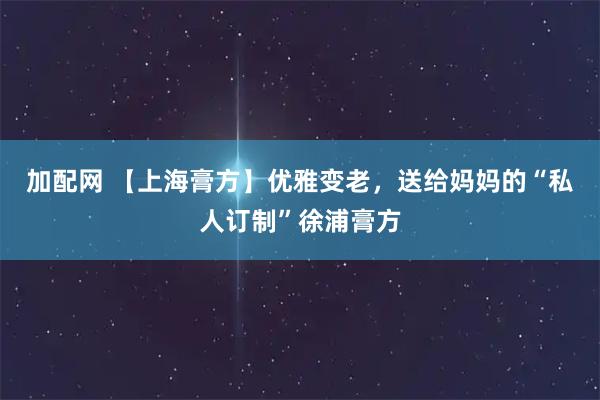 加配网 【上海膏方】优雅变老,送给妈妈的“私人订制”徐浦膏方