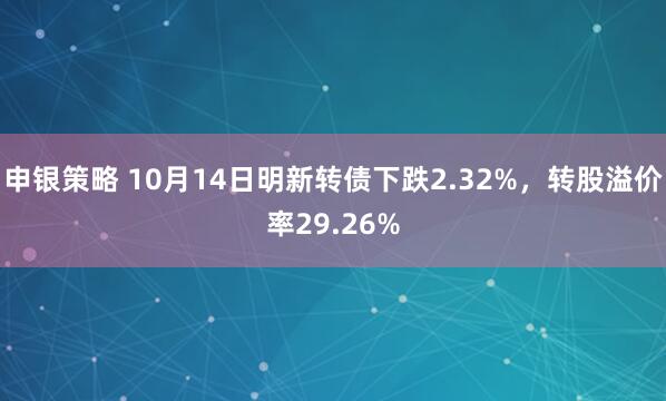 申银策略 10月14日明新转债下跌2.32%,转股溢价率29.26%