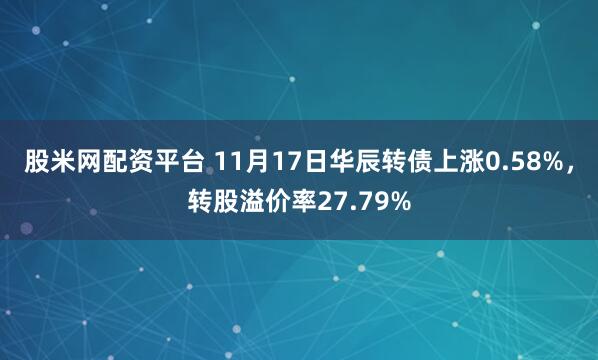 股米网配资平台 11月17日华辰转债上涨0.58%，转股溢价率27.79%