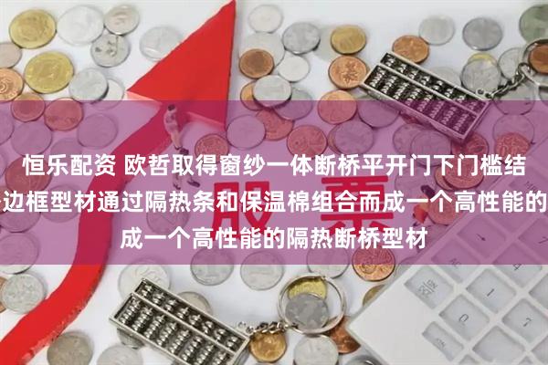 恒乐配资 欧哲取得窗纱一体断桥平开门下门槛结构专利，内外边框型材通过隔热条和保温棉组合而成一个高性能的隔热断桥型材