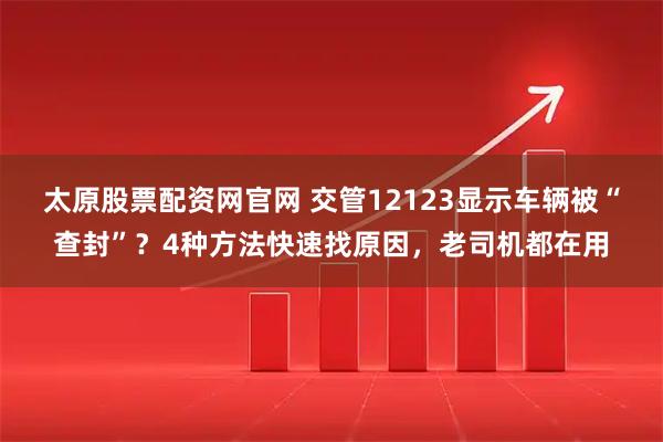 太原股票配资网官网 交管12123显示车辆被“查封”？4种方法快速找原因，老司机都在用