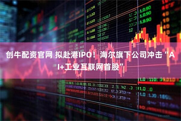 创牛配资官网 拟赴港IPO！海尔旗下公司冲击“AI+工业互联网首股”