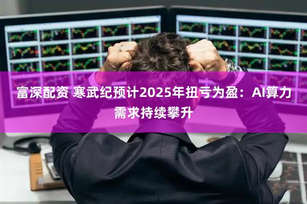 富深配资 寒武纪预计2025年扭亏为盈：AI算力需求持续攀升