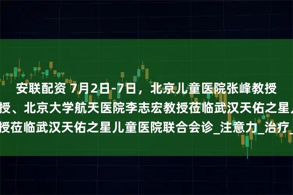 安联配资 7月2日-7日，北京儿童医院张峰教授、上海儿童医院张金凤教授、北京大学航天医院李志宏教授莅临武汉天佑之星儿童医院联合会诊_注意力_治疗_干预