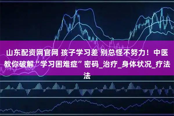 山东配资网官网 孩子学习差 别总怪不努力！中医教你破解“学习困难症”密码_治疗_身体状况_疗法