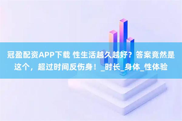冠盈配资APP下载 性生活越久越好？答案竟然是这个，超过时间反伤身！_时长_身体_性体验