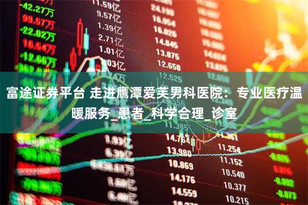 富途证券平台 走进鹰潭爱芙男科医院：专业医疗温暖服务_患者_科学合理_诊室