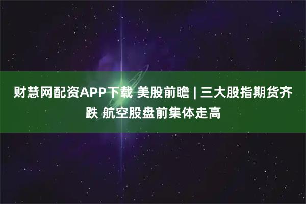 财慧网配资APP下载 美股前瞻 | 三大股指期货齐跌 航空股盘前集体走高