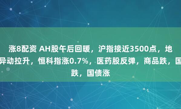 涨8配资 AH股午后回暖，沪指接近3500点，地产股异动拉升，恒科指涨0.7%，医药股反弹，商品跌，国债涨