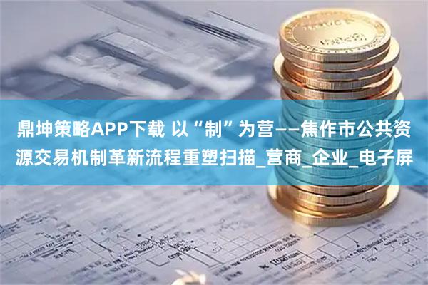 鼎坤策略APP下载 以“制”为营——焦作市公共资源交易机制革新流程重塑扫描_营商_企业_电子屏