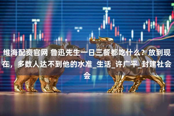 维海配资官网 鲁迅先生一日三餐都吃什么？放到现在，多数人达不到他的水准_生活_许广平_封建社会