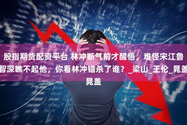 股指期货配资平台 林冲断气前才醒悟，难怪宋江鲁智深瞧不起他，你看林冲错杀了谁？_梁山_王伦_晁盖