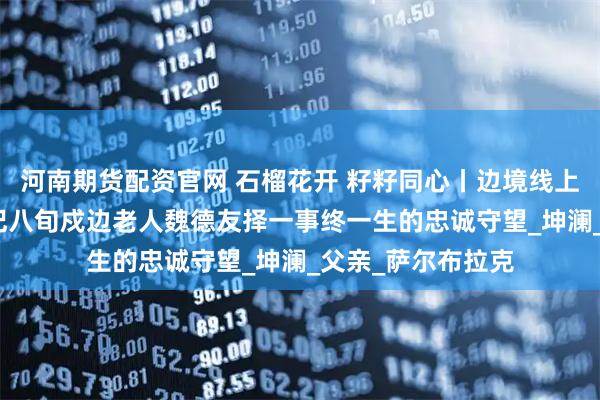 河南期货配资官网 石榴花开 籽籽同心丨边境线上的“活界碑”——记八旬戍边老人魏德友择一事终一生的忠诚守望_坤澜_父亲_萨尔布拉克