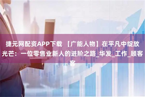 捷元网配资APP下载 【广能人物】在平凡中绽放光芒：一位零售业新人的进阶之路_华发_工作_顾客