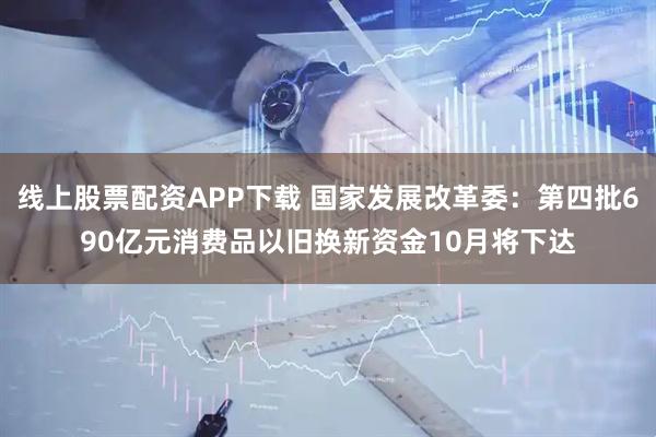 线上股票配资APP下载 国家发展改革委：第四批690亿元消费品以旧换新资金10月将下达