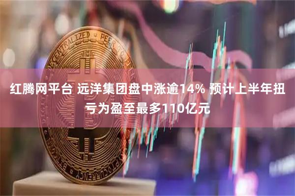 红腾网平台 远洋集团盘中涨逾14% 预计上半年扭亏为盈至最多110亿元