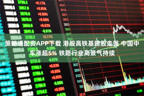 策略通配资APP下载 港股高铁基建股走强 中国中车涨超5% 铁路行业高景气持续