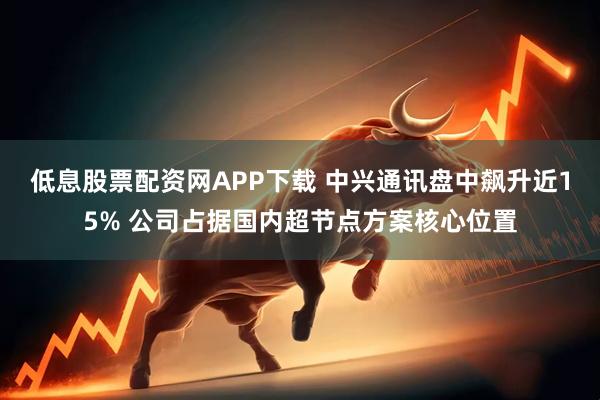 低息股票配资网APP下载 中兴通讯盘中飙升近15% 公司占据国内超节点方案核心位置