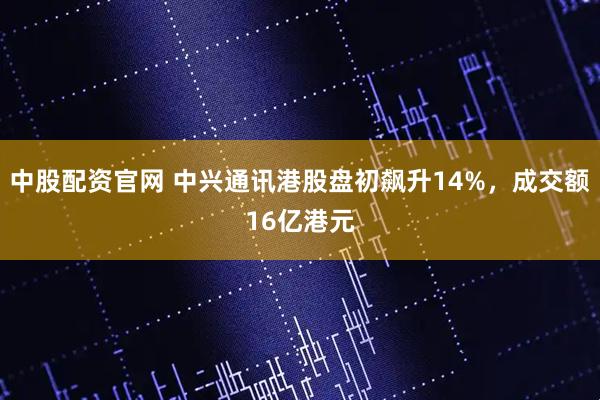 中股配资官网 中兴通讯港股盘初飙升14%，成交额16亿港元