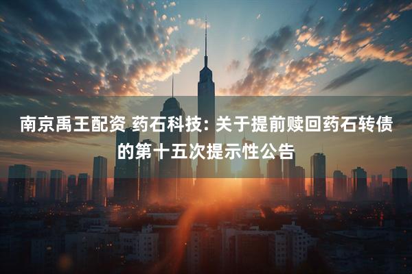 南京禹王配资 药石科技: 关于提前赎回药石转债的第十五次提示性公告
