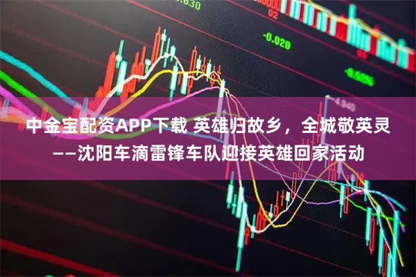 中金宝配资APP下载 英雄归故乡，全城敬英灵 ——沈阳车滴雷锋车队迎接英雄回家活动