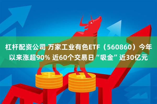 杠杆配资公司 万家工业有色ETF（560860）今年以来涨超90% 近60个交易日“吸金”近30亿元