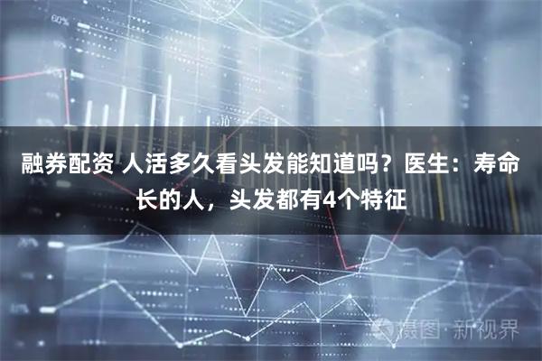 融券配资 人活多久看头发能知道吗？医生：寿命长的人，头发都有4个特征